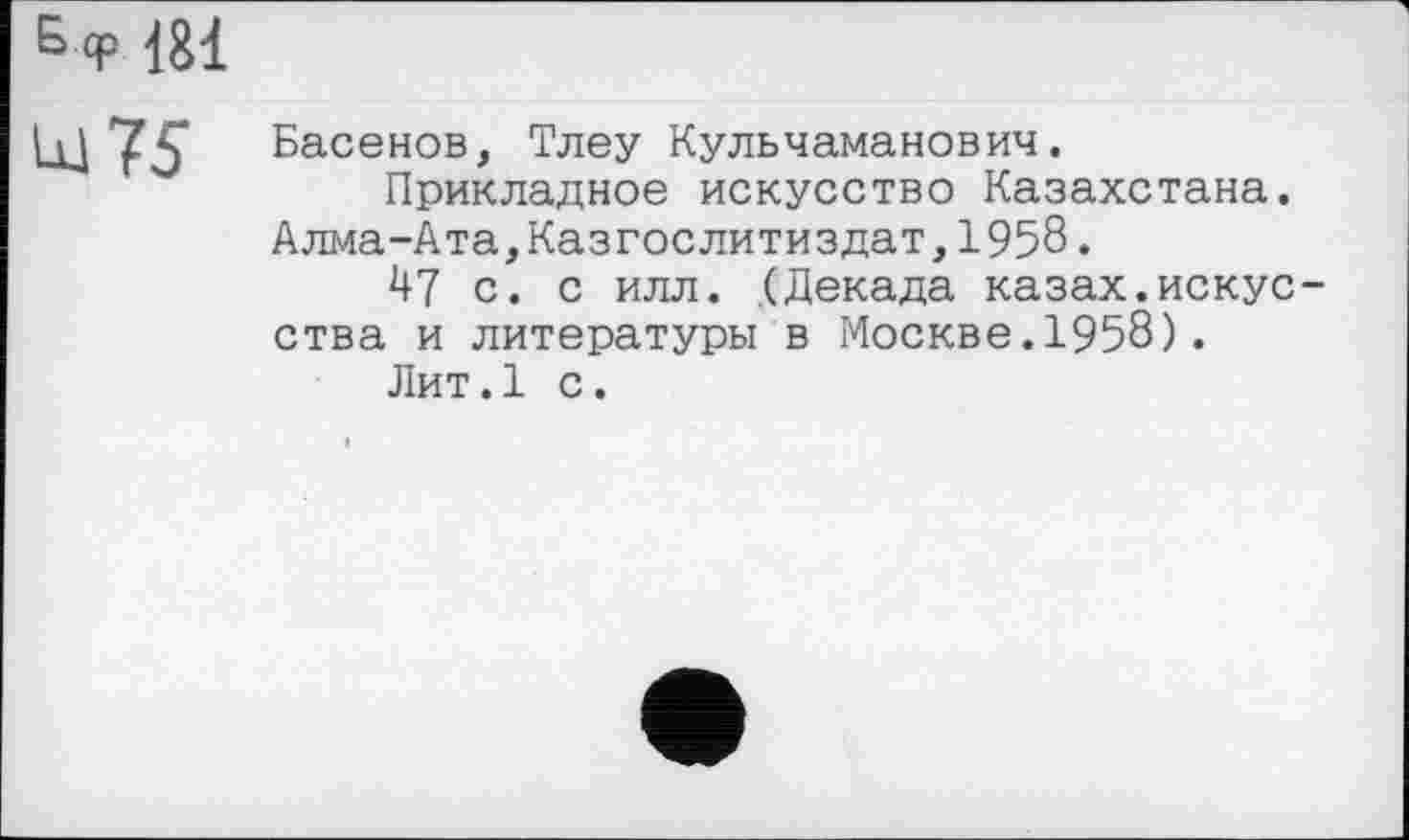 ﻿Б <р 181
lu 75
Басенов, Тлеу Кульчаманович.
Прикладное искусство Казахстана.
Алма-Ата,Казгослитиздат,1958.
А7 с. с илл. (Декада казах.искусства и литературы в Москве.1958).
Лит.1 с.